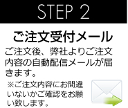 STEP 2 ご注文受付メール ご注文後、弊社よりご注文内容の自動配信メールが届きます。 ※ご注文内容にお間違いないかご確認をお願い致します。