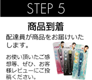 STEP 5 商品到着 配達員が商品をお届けいたします。 お使い頂いたご感想等、ぜひ、お客様レビューにご投稿ください。