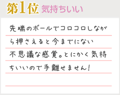 第1位 気持ちいい 先端のボールでコロコロしながら押さえると今までにない不思議な感覚。とにかく気持ちいいので手離せません！