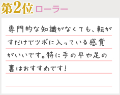 第2位 ローラー 専門的な知識がなくても、転がすだけでツボに入っている感覚がいいです。特に手の平や足の裏はおすすめです！