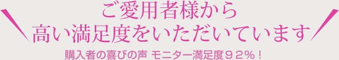 ご愛用者様から 高い満足度をいただいています 購入者の喜びの声 モニター満足度92%！