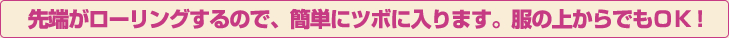 先端がローリングするので、簡単にツボに入ります。服の上からでもＯＫ！