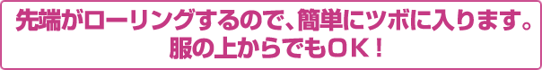 先端がローリングするので、簡単にツボに入ります。服の上からでもOK！