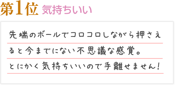 第1位 気持ちいい 先端のボールでコロコロしながら押さえると今までにない不思議な感覚。とにかく気持ちいいので手離せません！