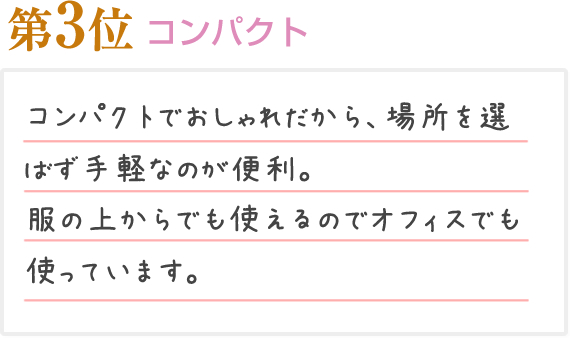 第3位 コンパクト コンパクトでおしゃれだから、場所を選ばず手軽なのが便利。服の上からでも使えるのでオフィスでも使っています。